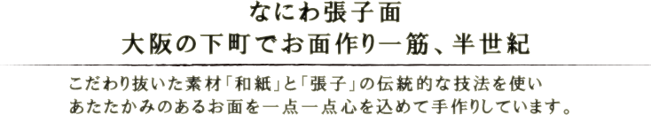なにわ張子面。大阪の下町でお面作り一筋、半世紀。こだわり抜いた素材「和紙」と「張子」の伝統的な技法を使い、あたたかみのあるお面を一点一点心を込めて手作りしています。