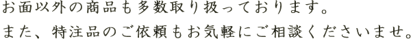 お面以外の商品も多数取り扱っております。また、特注品のご依頼もお気軽にご相談ください。